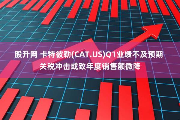 股升网 卡特彼勒(CAT.US)Q1业绩不及预期 关税冲击或致年度销售额微降