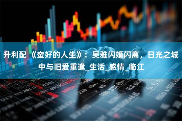 升利配 《蛮好的人生》：吴雅闪婚闪离，日光之城中与旧爱重逢_生活_感情_临江