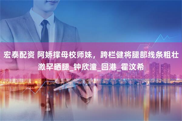 宏泰配资 阿娇撑母校师妹，跨栏健将腿部线条粗壮激罕晒腿_钟欣潼_回港_霍汶希