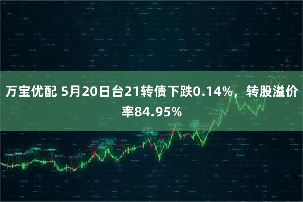 万宝优配 5月20日台21转债下跌0.14%，转股溢价率84.95%