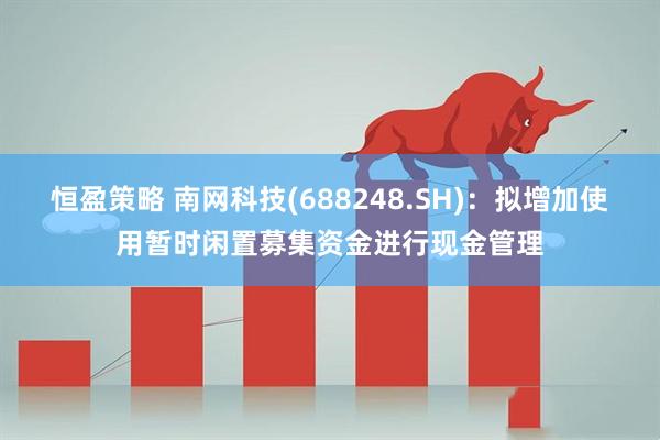 恒盈策略 南网科技(688248.SH)：拟增加使用暂时闲置募集资金进行现金管理