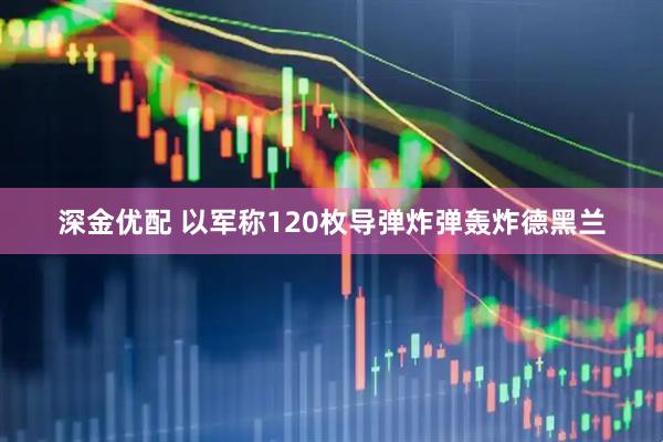 深金优配 以军称120枚导弹炸弹轰炸德黑兰