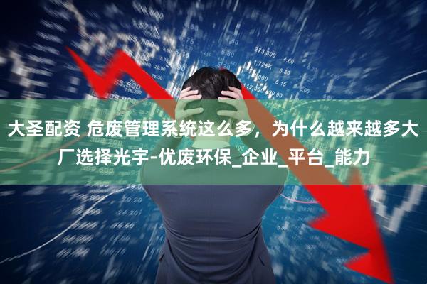 大圣配资 危废管理系统这么多，为什么越来越多大厂选择光宇-优废环保_企业_平台_能力