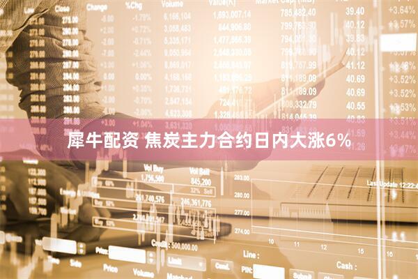 犀牛配资 焦炭主力合约日内大涨6%