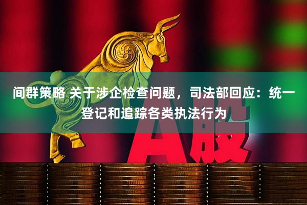 间群策略 关于涉企检查问题，司法部回应：统一登记和追踪各类执法行为