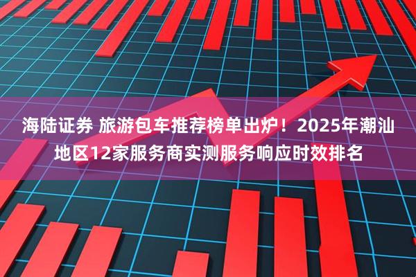 海陆证券 旅游包车推荐榜单出炉！2025年潮汕地区12家服务商实测服务响应时效排名